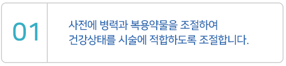 사전에 병력과 복용약물을 조절하여 건강상태를 시술에 적합하도록 조절합니다.